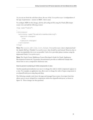 Building Customizable Oracle ADF Business Applications with Oracle Metadata Services (MDS)
24
As you can see from the code lines above, the use of the ChangeManager is independent of
the type of persistence – session or MDS – that is used.
To configure MDS for this change, edit the adf-config.xml file using the Oracle JDeveloper
source view and add the following content
<tag name="table">
…
</attribute>
<attribute name="disableColumnReordering">
<persist-changes>
true
</persist-changes>
</attribute>
</tag>
Note: The oracle.adf.view.rich.change.ChangeManager class is deprecated and
the Apache MyFaces Trinidad ChangeManager class should be used instead. However, due to
a class incompatibility this is not yet possible. Until a fix is provided, please continue using the
deprecated Oracle ChangeManager.
Note: The Oracle Fusion Middleware Fusion Developer's Guide for Oracle Application
Development Framework 11g product documentation provides an additional example that
shows how to save a component’s disclosure state.
How-to persist re-ordering of child components in Java
Another popular personalization use case is to change the order in which components appear on
a view. For example, an application may allow users to change the order of input components in
an af:panelFormLayout using drag and drop.
The following example code shows the page and managed bean source of an input form that
allows users to move af:inputText components within the af:panelFormLayout, as shown in
figure 10. These changes are then persisted.
 