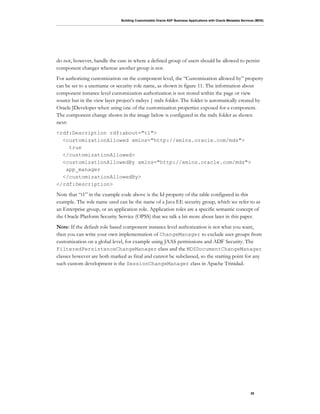 Building Customizable Oracle ADF Business Applications with Oracle Metadata Services (MDS)
28
do not, however, handle the case in where a defined group of users should be allowed to persist
component changes whereas another group is not.
For authorizing customization on the component level, the “Customization allowed by” property
can be set to a username or security role name, as shown in figure 11. The information about
component instance level customization authorization is not stored within the page or view
source but in the view layer project’s mdsys | mdx folder. The folder is automatically created by
Oracle JDeveloper when using one of the customization properties exposed for a component.
The component change shown in the image below is configured in the mdx folder as shown
next:
<rdf:Description rdf:about="t1">
<customizationAllowed xmlns="http://xmlns.oracle.com/mds">
true
</customizationAllowed>
<customizationAllowedBy xmlns="http://xmlns.oracle.com/mds">
app_manager
</customizationAllowedBy>
</rdf:Description>
Note that “t1” in the example code above is the Id property of the table configured in this
example. The role name used can be the name of a Java EE security group, which we refer to as
an Enterprise group, or an application role. Application roles are a specific semantic concept of
the Oracle Platform Security Service (OPSS) that we talk a bit more about later in this paper.
Note: If the default role based component instance level authorization is not what you want,
then you can write your own implementation of ChangeManager to exclude user groups from
customization on a global level, for example using JAAS permissions and ADF Security. The
FilteredPersistenceChangeManager class and the MDSDocumentChangeManager
classes however are both marked as final and cannot be subclassed, so the starting point for any
such custom development is the SessionChangeManager class in Apache Trinidad.
 