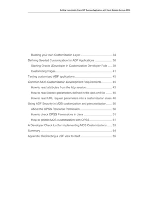 Building Customizable Oracle ADF Business Applications with Oracle Metadata Services (MDS)
Building your own Customization Layer....................................... 34
Defining Seeded Customization for ADF Applications ..................... 38
Starting Oracle JDeveloper in Customization Developer Role ..... 38
Customizing Pages...................................................................... 41
Testing customized ADF applications.............................................. 45
Common MDS Customization Development Requirements............. 45
How-to read attributes from the http session................................ 45
How-to read context parameters defined in the web.xml file ........ 46
How-to read URL request parameters into a customization class 46
Using ADF Security in MDS customization and personalization....... 50
About the OPSS Resource Permission........................................ 50
How-to check OPSS Permissions in Java ................................... 51
How-to protect MDS customization with OPSS............................ 51
A Developer Check List for implementing MDS Customizations ...... 53
Summary......................................................................................... 54
Appendix: Redirecting a JSF view to itself....................................... 55
 
