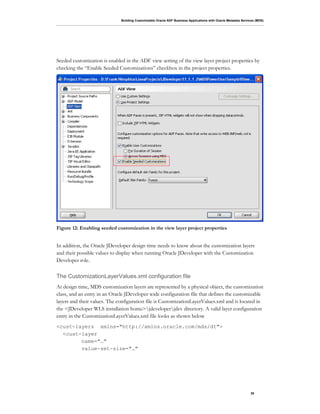 Building Customizable Oracle ADF Business Applications with Oracle Metadata Services (MDS)
30
Seeded customization is enabled in the ADF view setting of the view layer project properties by
checking the “Enable Seeded Customizations” checkbox in the project properties.
Figure 12: Enabling seeded customization in the view layer project properties
In addition, the Oracle JDeveloper design time needs to know about the customization layers
and their possible values to display when running Oracle JDeveloper with the Customization
Developer role.
The CustomizationLayerValues.xml configuration file
At design time, MDS customization layers are represented by a physical object, the customization
class, and an entry in an Oracle JDeveloper wide configuration file that defines the customizable
layers and their values. The configuration file is CustomizationLayerValues.xml and is located in
the <JDeveloper WLS installation home>jdeveloperjdev directory. A valid layer configuration
entry in the CustomizationLayerValues.xml file looks as shown below
<cust-layers xmlns="http://xmlns.oracle.com/mds/dt">
<cust-layer
name="…"
value-set-size="…"
 