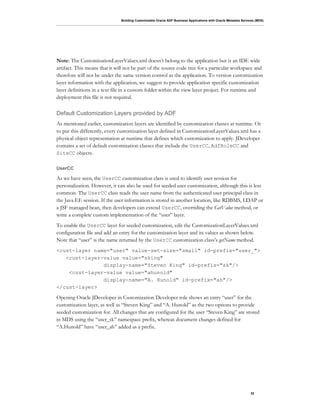 Building Customizable Oracle ADF Business Applications with Oracle Metadata Services (MDS)
32
Note: The CustomizationLayerValues.xml doesn’t belong to the application but is an IDE wide
artifact. This means that it will not be part of the source code tree for a particular workspace and
therefore will not be under the same version control as the application. To version customization
layer information with the application, we suggest to provide application specific customization
layer definitions in a text file in a custom folder within the view layer project. For runtime and
deployment this file is not required.
Default Customization Layers provided by ADF
As mentioned earlier, customization layers are identified by customization classes at runtime. Or
to put this differently, every customization layer defined in CustomizationLayerValues.xml has a
physical object representation at runtime that defines which customization to apply. JDeveloper
contains a set of default customization classes that include the UserCC, AdfRoleCC and
SiteCC objects.
UserCC
As we have seen, the UserCC customization class is used to identify user session for
personalization. However, it can also be used for seeded user customization, although this is less
common. The UserCC class reads the user name from the authenticated user principal class in
the Java EE session. If the user information is stored in another location, like RDBMS, LDAP or
a JSF managed bean, then developers can extend UserCC, overriding the GetValue method, or
write a complete custom implementation of the “user” layer.
To enable the UserCC layer for seeded customization, edit the CustomizationLayerValues.xml
configuration file and add an entry for the customization layer and its values as shown below.
Note that “user” is the name returned by the UserCC customization class’s getName method.
<cust-layer name="user" value-set-size="small" id-prefix="user_">
<cust-layer-value value="sking"
display-name="Steven King" id-prefix="sk"/>
<cust-layer-value value="ahunold"
display-name="A. Hunold" id-prefix="ah"/>
</cust-layer>
Opening Oracle JDeveloper in Customization Developer role shows an entry “user” for the
customization layer, as well as “Steven King” and “A. Hunold” as the two options to provide
seeded customization for. All changes that are configured for the user “Steven King” are stored
in MDS using the “user_sk” namespace prefix, whereas document changes defined for
“A.Hunold” have “user_ah” added as a prefix.
 