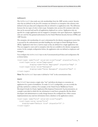 Building Customizable Oracle ADF Business Applications with Oracle Metadata Services (MDS)
33
AdfRolesCC
The AdfRolesCC class reads user role memberships from the ADF security context. Security
roles that are defined on the Java EE container are referred to as enterprise roles whereas roles
defined in the jazn-data.xml configuration file are referred to as application roles. The difference
between the two types of roles is their scope. Enterprise roles are Java EE container wide roles
that can be accessed and used by all applications deployed on a server. Application roles are
specific for a single application and are mapped to enterprise roles upon deployment. Application
roles are used for fine grained authorization by the Oracle Platform Security Services (OPSS) and
ADF Security.
The enterprise role membership of a user is determined by the identity management system that
is accessed by the authentication provider handling the user login in Oracle Weblogic Server
(WLS). Application roles have a narrow scope as they are defined for a single application only.
They are mapped to users and/or enterprise roles that are available in the identity management
system. In the example configuration below, the application roles are defined as employees and
managers.
You configure the AdfRolesCC layer in the CustomizationLayerValues.xml configuration file
as shown below.
<cust-layer name="role" value-set-size="large" id-prefix="role_">
<cust-layer-value value="employees"
display-name="Sales Employees" id-prefix="emp" />
<cust-layer-value value="managers"
display-name="Sales Managers" id-prefix="man" />
</cust-layer>
Note: The AdfRoleCC layer name is defined as “role” in the customization class.
SiteCC
The SiteCC layer returns a single value “site” and allows developers to customize an
application for a point of installation. To make SiteCC configurable, you can override the
getValue method in a subclass. For example, in the Oracle Fusion Middleware Fusion
Developer's Guide for Oracle Application Development Framework 11g documentation, an
example is provided in which the site information is read from a properties file that allows
developers and administrators to easily change between the configured site. Other custom
implementations may read site information from a database or the application context.
<cust-layer name="site" value-set-size="large">
<cust-layer-value value="site"
display-name="Default Site" id-prefix="s" />
</cust-layer>
 