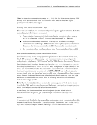 Building Customizable Oracle ADF Business Applications with Oracle Metadata Services (MDS)
34
Note: An interesting custom implementation of SiteCC that also shows how to integrate ADF
Security in MDS customization layers is documented in the “How-to read URL request
parameters” section later in this paper.
Building your own Customization Layer
Developers can build their own customization layers to shape the application runtime. To build a
custom layer, the following steps are required:
• A customization class needs to be built that defines the customization layer name, as
well as the values used to identify the change metadata to apply to a document.
• Non default customization classes need to be deployed as an Oracle JDeveloper
extension into the <JDeveloper WLS installation home>jdeveloperjdevlibpatches
directory so they become accessible for the IDE when started in customization role
• The customization layer must be configured in the CustomizationLayerValues.xml file
How to develop and deploy custom customization classes
Customization classes are not usually application specific and so should be built in their own
Oracle JDeveloper project. When creating a new customization class project, configure the
project libraries to include the “MDS Runtime” and the “MDS Runtime Dependencies” libraries.
Customization classes extend the abstract oracle.mds.cust.CustomizationClass or
an existing implementation of it, such as UserCC. They must provide an empty constructor, be
thread safe and should be tuned as they are called for each user request. Customization classes
that require access to external resources, such as LDAP or RDBMS serves, should release the
resource handle at the end of a call and where possible cache values queried from the resource to
reduce the need for repeated access to the external resource. Furthermore, the cache hint value
returned by a customization class should make MDS to keep customization definitions in
memory for as long as possible.
Note: The CustomizationClass abstract class has more public methods developers can
override. For ADF application development and deployment purposes however we don’t yet see
a need for developers to change the default behavior of these.
When starting your own customization class development, you will need to provide
implementations for the getName , getCacheHint and getValue methods at the very least:
getName
A customization is identified by the name and the possible values of the customization layer. The
getName method defines the name for a customization layer, for example “user” for the UserCC
layer that is used by developers in Oracle JDeveloper to select and customize the layer.
 