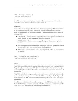 Building Customizable Oracle ADF Business Applications with Oracle Metadata Services (MDS)
35
public String getName() {
return "powerUserCC";
}
Note: The name value returned by the customization class must match one of the cust-layer
names when defined in the CustomizationLayerValues.xml file.
getCacheHint
The cache hint information provides information about how long a change definition read from
the MDS repository should be kept in memory and whether, or not, internally it should be
cached for multiple users. The cache hint returned by a customization class can have one of the
following values
• ALL_USERS – The customization is applied to all users of an application and therefore
needs to stay in the cache much longer than other definitions
• MULTI_USER – The customization is applied to a group of users across application
sessions
• USER – The customization is applied to an individual application user session, which is
defined as the HTTP servlet session for web based application.
• REQUEST – The customization is for a single request only, it does not need to remain
in memory
public CacheHint getCacheHint() {
return CacheHint.ALL_USERS;
}
getValue
The getValue method determines the selected value for a customization layer. Because document
changes in seeded customization are defined by a customization layer / value pair, the value(s)
returned by the getValue method is the part that influences the visual appearance and behavior of
an application.
The getValue method has two arguments, RestrictedSession and MetadataObject. The
RestrictedSession represents a handle to the MDS session and provides developers with
information about the MDS context and configuration through the SessionOptions object
that it returns.
Note: Information like the user locale is directly exposed on the MDS RestrictedSession
object. The direct access however is deprecated and will be removed in a future version. Use the
SessionOptions object instead to access this type of information.
 