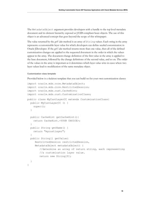Building Customizable Oracle ADF Business Applications with Oracle Metadata Services (MDS)
36
The MetadataObject argument provides developers with a handle to the top level metadata
document and its element hierarchy exposed as JAXB compliant bean objects. The use of this
object is an advanced concept that goes beyond the scope of this whitepaper.
The value returned by the getValue method is an array of String values. Each string in the array
represents a customizable layer value for which developers can define seeded customization in
Oracle JDeveloper. If the getValue method returns more than one value, then all of the defined
customization changes are applied to the requested document in the order in which the values
appear in the array. The document change definition of the first value in the array is applied to
the base document, followed by the change definitions of the second value, and so on. The order
of the values in the array is important as it determines which layer value wins in cases where two
layer values lead to modification of the same metadata object.
Customization class template
Provided below is a skeleton template that you can build on for your own customization classes
import oracle.mds.core.MetadataObject;
import oracle.mds.core.RestrictedSession;
import oracle.mds.cust.CacheHint;
import oracle.mds.cust.CustomizationClass;
public class MyCustLayerCC extends CustomizationClass{
public MyCustLayerCC () {
super();
}
public CacheHint getCacheHint(){
return CacheHint.<YOUR CHOICE>;
}
public String getName() {
return "mycustlayer";
}
public String[] getValue(
RestrictedSession restrictedSession,
MetadataObject metadataObject) {
//determine an array of return string, each representing
//a customization layer value.
return new String[0];
}
}
 