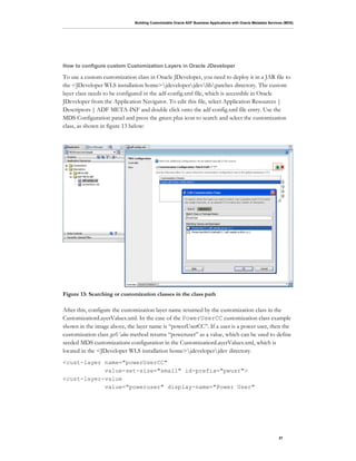 Building Customizable Oracle ADF Business Applications with Oracle Metadata Services (MDS)
37
How to configure custom Customization Layers in Oracle JDeveloper
To use a custom customization class in Oracle JDeveloper, you need to deploy it in a JAR file to
the <JDeveloper WLS installation home>jdeveloperjdevlibpatches directory. The custom
layer class needs to be configured in the adf-config.xml file, which is accessible in Oracle
JDeveloper from the Application Navigator. To edit this file, select Application Resources |
Descriptors | ADF META-INF and double click onto the adf-config.xml file entry. Use the
MDS Configuration panel and press the green plus icon to search and select the customization
class, as shown in figure 13 below:
Figure 13: Searching or customization classes in the class path
After this, configure the customization layer name returned by the customization class in the
CustomizationLayerValues.xml. In the case of the PowerUserCC customization class example
shown in the image above, the layer name is “powerUserCC”. If a user is a power user, then the
customization class getValue method returns “poweruser” as a value, which can be used to define
seeded MDS customizations configuration in the CustomizationLayerValues.xml, which is
located in the <JDeveloper WLS installation home>jdeveloperjdev directory.
<cust-layer name="powerUserCC"
value-set-size="small" id-prefix="pwusr">
<cust-layer-value
value="poweruser" display-name="Power User"
 