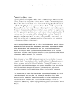 Building Customizable Oracle ADF Business Applications with Oracle Metadata Services (MDS)
3
Executive Overview
A quote by Charles Darwin [1809-1882] is that “It is not the strongest of the species that
survives, nor the most intelligent that survives. It is the one that is the most adaptable to
change”. This statement also holds true in information technology (IT) where developers
need to build long living business applications that are able to adapt to organizational
changes, differences in end user preferences and changes in the business they support.
Developers who create software for commercial or in house use, have the requirement to
tailor their application to specific customer needs in a way that survives the installation of
maintenance and error correction patches to the application over time. The ability of
applications to adapt to changes is not a luxury in Enterprise 2.0. It is a necessity that
needs to be considered in the application design and that should the drive selection of
the development platform and architecure.
Oracle Fusion Middleware (FMW) and the Oracle Fusion development platform combine
proven technologies for application developers to build, deploy and run robust Java EE
and SOA applications. With metadata on all tiers, the Oracle Fusion development
platform, including the Oracle Application Development Framework (ADF), supports
organizations in building cutting edge rich enterprise business applications (REA) that are
customizable and personalizable in all dimensions.
Oracle Metadata Services (MDS) is the customization and personalization framework
integral to Oracle Fusion Middleware. It is a key differentiator of the Oracle development
platform compared to other Rich Internet Application (RIA) and SOA solutions on the
market. MDS seamlessly integrates with state of the art Java EE and Ajax technologies
used in Oracle Fusion application development and the declarative programming
paradigm promoted by the Oracle JDeveloper IDE and the Oracle ADF framework.
This paper focuses on how-to build customizable business applications with the Oracle
Fusion development stack, including ADF. It steps you through the basics of the
Metadata Services architecture and demonstrates how you might integrate it into your
custom applications. In addition, this paper covers advanced topics such as the
integration of ADF Security, and how to programmatically persist component and attribute
changes.
 