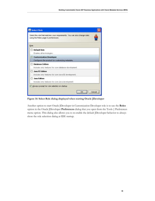Building Customizable Oracle ADF Business Applications with Oracle Metadata Services (MDS)
39
Figure 14: Select Role dialog displayed when starting Oracle JDeveloper
Another option to start Oracle JDeveloper in Customization Developer role is to use the Roles
option in the Oracle JDeveloper Preferences dialog that you open from the Tools | Preferences
menu option. This dialog also allows you to re-enable the default JDeveloper behavior to always
show the role selection dialog at IDE startup.
 