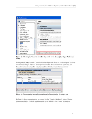 Building Customizable Oracle ADF Business Applications with Oracle Metadata Services (MDS)
40
Figure 15: Selecting the Customization Developer role in the Oracle JDeveloper Preferences
dialog
Starting Oracle JDeveloper in Customization Developer role shows an additional panel to select
a customization layer and value from options defined in the CustomizationLayerValues.xml.
Seeded customization metadata is then created based for that particular combination.
Figure 16: Customization layer selection window in Customization Developer role
In figure 16 above, customizations are created for the “America Deployed” value of the site
customization layer, a custom implementation of the default SiteCC class, shown here:
 