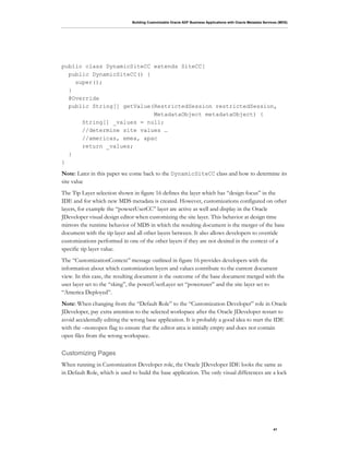 Building Customizable Oracle ADF Business Applications with Oracle Metadata Services (MDS)
41
public class DynamicSiteCC extends SiteCC{
public DynamicSiteCC() {
super();
}
@Override
public String[] getValue(RestrictedSession restrictedSession,
MetadataObject metadataObject) {
String[] _values = null;
//determine site values …
//americas, emea, apac
return _values;
}
}
Note: Later in this paper we come back to the DynamicSiteCC class and how to determine its
site value
The Tip Layer selection shown in figure 16 defines the layer which has “design focus” in the
IDE and for which new MDS metadata is created. However, customizations configured on other
layers, for example the “powserUserCC” layer are active as well and display in the Oracle
JDeveloper visual design editor when customizing the site layer. This behavior at design time
mirrors the runtime behavior of MDS in which the resulting document is the merger of the base
document with the tip layer and all other layers between. It also allows developers to override
customizations performed in one of the other layers if they are not desired in the context of a
specific tip layer value.
The “CustomizationContext” message outlined in figure 16 provides developers with the
information about which customization layers and values contribute to the current document
view. In this case, the resulting document is the outcome of the base document merged with the
user layer set to the “sking”, the powerUserLayer set “poweruser” and the site layer set to
“America Deployed”.
Note: When changing from the “Default Role” to the “Customization Developer” role in Oracle
JDeveloper, pay extra attention to the selected workspace after the Oracle JDeveloper restart to
avoid accidentally editing the wrong base application. It is probably a good idea to start the IDE
with the –noreopen flag to ensure that the editor area is initially empty and does not contain
open files from the wrong workspace.
Customizing Pages
When running in Customization Developer role, the Oracle JDeveloper IDE looks the same as
in Default Role, which is used to build the base application. The only visual differences are a lock
 