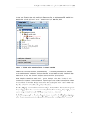Building Customizable Oracle ADF Business Applications with Oracle Metadata Services (MDS)
42
overlay icon shown next to base application documents that are not customizable (such as Java
source files) and the appearance of the Customization Layer Selection panel.
Figure 17: Overlay icons in Customization Developer role view
Note: MDS customizes metadata information only. To customize Java Objects like managed
beans, create different versions of the Java Objects in the base application and change the bean
reference in the task flow metadata definition in Customization Developer role.
MDS change documents are stored under a specific “mdssys” folder that is created for each
customization layer and value combination. As developers create seeded customizations for the
base document the metadata changes are stored in this directory tree in the form of XML “diff”
files that contain the name of the changed base document.
To edit a JSF page document for a customization layer, double click the document so it opens in
the visual page editor. The document can then be edited in the normal way, for example, you can
use the component palette to add ADF Faces components to a document.
In the following example we show the change document created for the allEmployees.jspx page
when the power user customization (powerUserCC) layer value is configured for “poweruser”
 