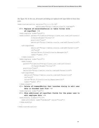 Building Customizable Oracle ADF Business Applications with Oracle Metadata Services (MDS)
43
(See figure 18). In this case, all wizards and dialogs are replaced with input fields for faster data
entry.
<mds:customization version="11.1.1.55.36"
xmlns:mds="http://xmlns.oracle.com/mds">
<!—- Replace af:selectOneChoice in table filter with
af:inputText -->
<mds:replace node="soc4"/>
<mds:insert parent="c3(xmlns(f=http://java.sun.com/jsf/core))/
f:facet[@name='filter']"
position="last"
xmlns:af="http://xmlns.oracle.com/adf/faces/rich">
<af:inputText
xmlns:af="http://xmlns.oracle.com/adf/faces/rich"
id="soc4"
value="#{vs.filterCriteria.ManagerId}"
label="Label 1"/>
</mds:insert>
<mds:replace node="soc3"/>
<mds:insert
parent="c2(xmlns(f=http://java.sun.com/jsf/core))
/f:facet[@name='filter']"
position="last"
xmlns:af="http://xmlns.oracle.com/adf/faces/rich">
<af:inputText
xmlns:af="http://xmlns.oracle.com/adf/faces/rich"
id="soc3"
value="#{vs.filterCriteria.DepartmentId}"
label="Label 2"/>
</mds:insert>
<!—- Delete af:commandButton that launches dialog to edit user
data in bounded task flow -->
<mds:replace node="cb2"/>
<!—- Show additional af:inputText fields for the power user to
edit employee data -->
<mds:modify element="it3">
<mds:attribute name="rendered" value="true"/>
</mds:modify>
…
</mds:customization>
 