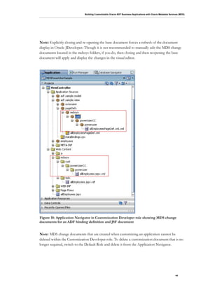 Building Customizable Oracle ADF Business Applications with Oracle Metadata Services (MDS)
44
Note: Explicitly closing and re-opening the base document forces a refresh of the document
display in Oracle JDeveloper. Though it is not recommended to manually edit the MDS change
documents located in the mdssys folders, if you do, then closing and then reopening the base
document will apply and display the changes in the visual editor.
Figure 18: Application Navigator in Customization Developer role showing MDS change
documents for an ADF binding definition and JSF document
Note: MDS change documents that are created when customizing an application cannot be
deleted within the Customization Developer role. To delete a customization document that is no
longer required, switch to the Default Role and delete it from the Application Navigator.
 
