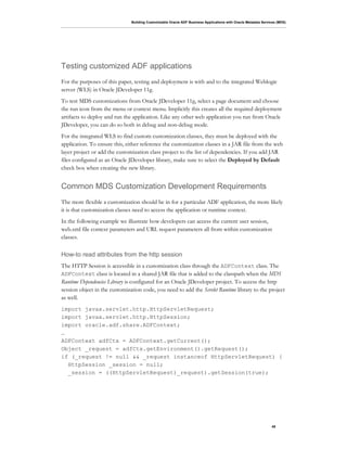 Building Customizable Oracle ADF Business Applications with Oracle Metadata Services (MDS)
45
Testing customized ADF applications
For the purposes of this paper, testing and deployment is with and to the integrated Weblogic
server (WLS) in Oracle JDeveloper 11g.
To test MDS customizations from Oracle JDeveloper 11g, select a page document and choose
the run icon from the menu or context menu. Implicitly this creates all the required deployment
artifacts to deploy and run the application. Like any other web application you run from Oracle
JDeveloper, you can do so both in debug and non-debug mode.
For the integrated WLS to find custom customization classes, they must be deployed with the
application. To ensure this, either reference the customization classes in a JAR file from the web
layer project or add the customization class project to the list of dependencies. If you add JAR
files configured as an Oracle JDeveloper library, make sure to select the Deployed by Default
check box when creating the new library.
Common MDS Customization Development Requirements
The more flexible a customization should be in for a particular ADF application, the more likely
it is that customization classes need to access the application or runtime context.
In the following example we illustrate how developers can access the current user session,
web.xml file context parameters and URL request parameters all from within customization
classes.
How-to read attributes from the http session
The HTTP Session is accessible in a customization class through the ADFContext class. The
ADFContext class is located in a shared JAR file that is added to the classpath when the MDS
Runtime Dependencies Library is configured for an Oracle JDeveloper project. To access the http
session object in the customization code, you need to add the Servlet Runtime library to the project
as well.
import javax.servlet.http.HttpServletRequest;
import javax.servlet.http.HttpSession;
import oracle.adf.share.ADFContext;
…
ADFContext adfCtx = ADFContext.getCurrent();
Object _request = adfCtx.getEnvironment().getRequest();
if (_request != null && _request instanceof HttpServletRequest) {
HttpSession _session = null;
_session = ((HttpServletRequest)_request).getSession(true);
 