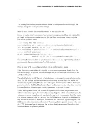 Building Customizable Oracle ADF Business Applications with Oracle Metadata Services (MDS)
46
…
}
This allows you to read information from the session to configure a customization layer, for
example, in response to user preference settings.
How-to read context parameters defined in the web.xml file
Instead of reading initial customization layer settings from a properties file, as it is explained in
the Oracle product documentation, you can also read them from context parameters in the
web.xml file, as shown below
//accessing the MDS session
SessionOptions so = restrictedSession.getSessionOptions();
ServletContext servletContext = null;
servletContext = (ServletContext) so.getServletContextAsObject();
//read context parameter
Object powerUserServletContextFlag =
servletContext.getInitParameter("powerUserCC");
The restrictedSession variable is of type RestrictedSession and is provided by default as
an argument to the customization class’s getValue method.
How-to read URL request parameters into a customization class
Using the ADFContext object, it is possible to access request parameters directly from the
customization layer. In practice, however, this approach proves difficult to use because of the
ADF Faces lifecycle.
The default behavior in ADF Faces is to lazily load data for better performance when rendering
views. For this, multiple partial requests are submitted to the server to fetch data behind the
scenes during page rendering. Only the first GET request in this sequence will have the request
parameter added to the URL. Therefore developers need to make sure the value of the parameter
is persisted so it survives subsequent partial requests used to populate the page.
Even if developers can ensure that subsequent requests do not override the parameter value
defined on the initial request, for example by detecting the partial submit nature of a request, the
value must be stored somewhere so it is available for read in the customization class. One option
is to write the parameter value as a property into the MDS session. However, the MDS session
only lives for the duration of the request, which means that subsequent requests will grab a new
MDS session and not include this information. Therefore, a better option is store the value onto
the HTTP Session and use the technique that we have already demonstrated for utilizing that
value from within the getValue() method.
 