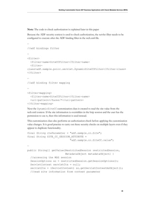 Building Customizable Oracle ADF Business Applications with Oracle Metadata Services (MDS)
48
Note: The code to check authorization is explained later in this paper
Because the ADF security context is used to check authorization, the servlet filter needs to be
configured to execute after the ADF binding filter in the web.xml file.
…
//adf bindings filter
…
<filter>
<filter-name>SiteCCFilter</filter-name>
<filter-
class>adf.sample.poicc.servlet.DynamicSiteCCFilter</filter-class>
</filter>
…
//adf binding filter mapping
…
<filter-mapping>
<filter-name>SiteCCFilter</filter-name>
<url-pattern>/faces/*</url-pattern>
</filter-mapping>
Next the DynamicSiteCC customization class is created to read the site value from the
web.xml context. If the site information is overridden in the http session and the user has the
permission to use it, then this information is used instead.
This customization class also performs an authorization check before applying the customization
value changes. It is good practice to carry out these security checks on multiple layers even if they
appear to duplicate functionality.
final String ctxParameter = "adf.sample.cc.Site";
final String SITE_CC_SESSION_ATTIBUTE =
"adf.sample.cc.SiteCC.value";
…
public String[] getValue(RestrictedSession restrictedSession,
MetadataObject metadataObject) {
//accessing the MDS session
SessionOptions so = restrictedSession.getSessionOptions();
ServletContext servletCtx = null;
servletCtx = (ServletContext) so.getServletContextAsObject();
//read site information from context parameter
 