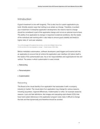 Building Customizable Oracle ADF Business Applications with Oracle Metadata Services (MDS)
4
Introduction
A good investment is one with longevity. This is also true for custom applications you
build. Worldly wisdom says that nothing is as certain as change. Therefore, to protect
your investment in enterprise application development, the need to react to change
should be considered a part of the application design and not as an optional nice-to-have.
The ability of an application to change in response to external conditions, like the needs
of the individual user working with it, also helps to ensure good usability and leads to
higher rates of end-user adoption.
“It is not the strongest of the species that survives, nor the most intelligent that survives.
It is the one that is the most adaptable to change” - Charles Darwin [1809-1882]
Before metadata customization, software developers used triggers and events built into
an application to ensure that at runtime the application user interface (UI) tailors itself to
the needs of the authenticated user, his or her responsibilities and organisational role and
vertical. The areas in which customization is used include
• Rebranding
• Personalization
• Customization
Rebranding
The Brand is the visual identity of an application that associates it with a company,
industry or market. The visual style of an application may change for various reasons,
including acquisition, regional differences, modernization or other, for example seasonal,
reasons. Look and feel definitions, like images and cascading style sheets (CSS) that
have hard coded references in the application program code make it diffcult to change
the look and feel dynamically and therefore should be avoided.
 
