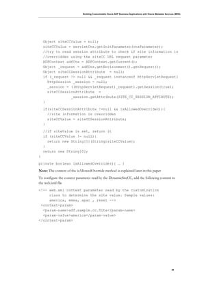 Building Customizable Oracle ADF Business Applications with Oracle Metadata Services (MDS)
49
Object siteCCValue = null;
siteCCValue = servletCtx.getInitParameter(ctxParameter);
//try to read session attribute to check if site information is
//overridden using the siteCC URL request parameter
ADFContext adfCtx = ADFContext.getCurrent();
Object _request = adfCtx.getEnvironment().getRequest();
Object siteCCSessionAttribute = null;
if (_request != null && _request instanceof HttpServletRequest{
HttpSession _session = null;
_session = ((HttpServletRequest)_request).getSession(true);
siteCCSessionAttribute =
_session.getAttribute(SITE_CC_SESSION_ATTIBUTE);
}
if(siteCCSessionAttribute !=null && isAllowedOverride()){
//site information is overridden
siteCCValue = siteCCSessionAttribute;
}
//if siteValue is set, return it
if (siteCCValue != null){
return new String[]{(String)siteCCValue};
}
return new String[0];
}
private boolean isAllowedOverride(){ … }
Note: The content of the isAllowedOverride method is explained later in this paper
To configure the context parameter read by the DynamicSiteCC, add the following content to
the web.xml file
<!-- web.xml context parameter read by the customization
class to determine the site value. Sample values:
america, emea, apac , reset -->
<context-param>
<param-name>adf.sample.cc.Site</param-name>
<param-value>america</param-value>
</context-param>
 