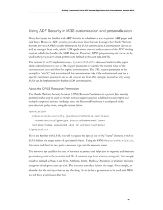 Building Customizable Oracle ADF Business Applications with Oracle Metadata Services (MDS)
50
Using ADF Security in MDS customization and personalization
Many developers are familiar with ADF Security as a declarative way to protect ADF pages and
task flows. However, ADF security provides more than that and leverages the Oracle Platform
Security Services (OPSS) security framework for JAAS authorization. Customization classes, as
well as managed bean code, within ADF applications execute in the context of the ADF binding
context, which also handles the MDS lifecycle. Therefore, OPSS programming interfaces can be
used in the Java code to check permissions defined in the jazn-data.xml file.
The custom SiteCC implementation – DynamicSiteCC – discussed earlier in this paper
allows administrators to use a URL request parameter to override the current value of the
customization layer and thus the applied customization. The URL request parameter in the
example is “siteCC” and is considered for customization only if the authenticated user has a
specific permission granted to do so. As you can see from this example, layered security using
JAAS can be implemented to harden MDS customization.
About the OPSS Resource Permission
The Oracle Platform Security Services (OPSS) ResourcePermission is a generic Java security
permission that can be used to protect various targets based on a defined resource types and
multiple supported actions. At design time, the ResourcePermission is configured in the
jazn-data.xml policy store, using the syntax below
<permission>
<class>oracle.security.jps.ResourcePermission</class>
<name>resourceType=type,resourceName=name</name>
<actions>comma separated list of actions</actions>
</permission>
If you are familiar with JAAS, you will recognize the special use of the "name" element, which in
JAAS defines the target name of a protected object. Using the OPSS ResourcePermission,
this name is defined in two parts: a resource type and the resource name.
The resource type qualifies the type of resource to protect and helps you to organize and structure
permission grants in the jazn-data.xml file. A resource type is an arbitrary string and, for example,
could be defined as Page, Task Flow, Attribute, Entity, Method, Operation or whatever resource
categories developers come up with. The resource name then defines the target. For example, an
identifier for the site layer that we are checking. So to define a permission to be used with MDS
we will have a permission like this:
 