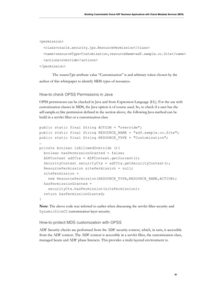 Building Customizable Oracle ADF Business Applications with Oracle Metadata Services (MDS)
51
<permission>
<class>oracle.security.jps.ResourcePermission</class>
<name>resourceType=Customization,resourceName=adf.sample.cc.Site</name>
<actions>override</actions>
</permission>
The resourceType attribute value “Customization” is and arbitrary token chosen by the
author of this whitepaper to identify MDS types of resources.
How-to check OPSS Permissions in Java
OPSS permissions can be checked in Java and from Expression Language (EL). For the use with
customization classes in MDS, the Java option is of course used. So, to check if a user has the
adf.sample.cc.Site permission defined in the section above, the following Java method can be
build in a servlet filter or a customization class
public static final String ACTION = "override";
public static final String RESOURCE_NAME = "adf.sample.cc.Site";
public static final String RESOURCE_TYPE = "Customization";
…
private boolean isAllowedOverride (){
boolean hasPermissionGranted = false;
ADFContext adfCtx = ADFContext.getCurrent();
SecurityContext securityCtx = adfCtx.getSecurityContext();
ResourcePermission sitePermission = null;
sitePermission =
new ResourcePermission(RESOURCE_TYPE,RESOURCE_NAME,ACTION);
hasPermissionGranted =
securityCtx.hasPermission(sitePermission);
return hasPermissionGranted;
}
Note: The above code was referred to earlier when discussing the servlet filter security and
DynamicSiteCC customization layer security.
How-to protect MDS customization with OPSS
ADF Security checks are performed from the ADF security context, which, in turn, is accessible
from the ADF context. The ADF context is accessible in a servlet filter, the customization class,
managed beans and ADF phase listeners. This provides a multi layered environment to
 