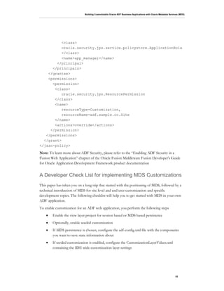 Building Customizable Oracle ADF Business Applications with Oracle Metadata Services (MDS)
53
<class>
oracle.security.jps.service.policystore.ApplicationRole
</class>
<name>app_manager</name>
</principal>
</principals>
</grantee>
<permissions>
<permission>
<class>
oracle.security.jps.ResourcePermission
</class>
<name>
resourceType=Customization,
resourceName=adf.sample.cc.Site
</name>
<actions>override</actions>
</permission>
</permissions>
</grant>
</jazn-policy>
Note: To learn more about ADF Security, please refer to the “Enabling ADF Security in a
Fusion Web Application” chapter of the Oracle Fusion Middleware Fusion Developer's Guide
for Oracle Application Development Framework product documentation
A Developer Check List for implementing MDS Customizations
This paper has taken you on a long trip that started with the positioning of MDS, followed by a
technical introduction of MDS for site level and end user customization and specific
development topics. The following checklist will help you to get started with MDS in your own
ADF application.
To enable customization for an ADF web application, you perform the following steps
• Enable the view layer project for session based or MDS based persistence
• Optionally, enable seeded customization
• If MDS persistence is chosen, configure the adf-config.xml file with the components
you want to save state information about
• If seeded customization is enabled, configure the CustomizationLayerValues.xml
containing the IDE wide customization layer settings
 