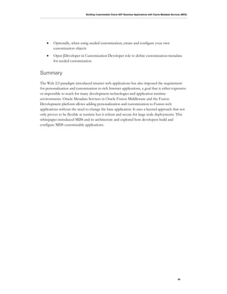 Building Customizable Oracle ADF Business Applications with Oracle Metadata Services (MDS)
54
• Optionally, when using seeded customization, create and configure your own
customization objects
• Open JDeveloper in Customization Developer role to define customization metadata
for seeded customization
Summary
The Web 2.0 paradigm introduced smarter web applications but also imposed the requirement
for personalization and customization to rich Internet applications, a goal that is either expensive
or impossible to reach for many development technologies and application runtime
environments. Oracle Metadata Services in Oracle Fusion Middleware and the Fusion
Development platform allows adding personalization and customization to Fusion web
applications without the need to change the base application. It uses a layered approach that not
only proves to be flexible at runtime but is robust and secure for large scale deployments. This
whitepaper introduced MDS and its architecture and explored how developers build and
configure MDS customizable applications.
 
