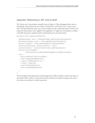 Building Customizable Oracle ADF Business Applications with Oracle Metadata Services (MDS)
55
Appendix: Redirecting a JSF view to itself
The “power user” customization example shown in Figure 1 of this whitepaper allows users to
dynamically switch between the two modes, “Normal User” and “Power User”, using a menu
item. The logic behind the menu sets a session attribute for the customization layer to read so the
requested customization can be applied to the application. To apply the customization, a redirect
of the JSF document is required, which is performed by the code shown below
private void redirectToSelf(){
FacesContext fctx = FacesContext.getCurrentInstance();
ExternalContext ectx = fctx.getExternalContext();
String viewId = fctx.getViewRoot().getViewId();
ControllerContext controllerCtx = null;
controllerCtx = ControllerContext.getInstance();
String activityURL =
controllerCtx.getGlobalViewActivityURL(viewId);
try {
ectx.redirect(activityURL);
fctx.responseComplete();
} catch (IOException e) {
//Can't redirect
e.printStackTrace();
fctx.renderResponse();
}
}
The ControllerContext.getInstance() method appends the ADF controller _adf.ctrl-state token to
the redirect URL it creates to ensure that when the document re-renders, the page state, such as
the current row selection of a table is preserved.
 