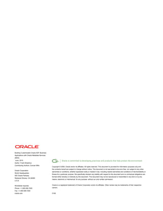 Building Customizable Oracle ADF Business
Applications with Oracle Metadata Services
(MDS)
June 2010
Author: Frank Nimphius
Contributing Authors: Duncan Mills
Oracle Corporation
World Headquarters
500 Oracle Parkway
Redwood Shores, CA 94065
U.S.A.
Worldwide Inquiries:
Phone: +1.650.506.7000
Fax: +1.650.506.7200
oracle.com
Copyright © 2009, Oracle and/or its affiliates. All rights reserved. This document is provided for information purposes only and
the contents hereof are subject to change without notice. This document is not warranted to be error-free, nor subject to any other
warranties or conditions, whether expressed orally or implied in law, including implied warranties and conditions of merchantability or
fitness for a particular purpose. We specifically disclaim any liability with respect to this document and no contractual obligations are
formed either directly or indirectly by this document. This document may not be reproduced or transmitted in any form or by any
means, electronic or mechanical, for any purpose, without our prior written permission.
Oracle is a registered trademark of Oracle Corporation and/or its affiliates. Other names may be trademarks of their respective
owners.
0109
 
