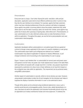 Building Customizable Oracle ADF Business Applications with Oracle Metadata Services (MDS)
5
Personalization
Every end user is unique.. Even when sharing the same education, skills and job
description, application users tend to have different preferences when it comes to how
they like the user interface to be rendered. For example, agents that help customers
online may have individual preferences of how the customer call history is displayed.
Some agents may prefer a summary table to show the problem statements first, while
others want to see the date of previous calls to be shown first. Similar, some agents may
prefer list of values when querying or inputing data, while others don’t. Personalization, or
user customization as it is also referred to allows users to make themselves at home
within an application. Throughout this paper, we use the terms personalization and user
customization interchangeably.
Customization
Application developers define customizations in cumulative layers that are applied at
runtime to change a base application to the needs of a specific installation or user group.
The customization layer itself is pre-configured and referred to as “seeded”.
Customization may adapt an application to regional or industry differences, or just
change its behavior and UI according to the responsibility of a user or group.
Figure 1 shows a user interface that is customizable for normal users and power users.
Compared to normal mode, the power user mode replaces list of values in the table filters
with input fields and wizards with a single input form. A similar, very popular requirement
expressed by customers is to show more or fewer attributes on an input form based on
the configured user roles within an application. This requirement can be achieved easily
using MDS customization.
Another aspect of customization is security, which is not an obvious use case. However,
using seeded customization to tailor the UI and navigation for the indvidual user helps to
suppress the display of sensitive information if a user is not authorized to see it.
Though all the above can be achieved using conditional statements in Java, such a
practice would become unmanageable quickly. Source code, added declaratively or in
Java, that does not add to the application core business functionality should not go into
an application as it makes maintenance harder and more expensive. To address the
 