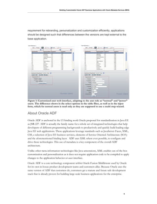 Building Customizable Oracle ADF Business Applications with Oracle Metadata Services (MDS)
6
requirement for rebranding, personalization and customization efficiently, applications
should be designed such that differences between the versions are kept external to the
base application.
Figure 1: Customized user web interface, adapting to the user role as “normal” and “power”
users. The difference shows in the select options in the table filter, as well as in the input
form, which for normal users is read only as they are supposed to use a multi step wizard.
About Oracle ADF
Oracle ADF is anchored in the UI binding work Oracle proposed for standardization in Java EE
as JSR-227. ADF is actually the family name for a whole set of integrated technologies that help
developers of different programming backgrounds to productively and quickly build leading edge
Java EE web applications. These applications leverage standards such as JavaServer Faces, XML,
CSS, a selection of Java EE business services, elements of Service Oriented Architecture (SOA)
and the aforementioned binding layer. ADF uses XML where ever possible, to configure and
drive these technologies. This use of metadata is a key component of the overall ADF
architecture.
Unlike other meta-information technologies like Java annotations, XML enables out-of-the box
customization and personalization as it does not require application code to be compiled to apply
changes to the application behavior or user interface.
Oracle ADF is a core technology component within Oracle Fusion Middleware used by Oracle
for its own in-house product development teams and customers alike. Because Oracle uses the
same version of ADF that customers do, customers get a mature and future safe development
stack that is already proven for building large scale business applications for the enterprise.
 