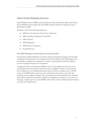 Building Customizable Oracle ADF Business Applications with Oracle Metadata Services (MDS)
7
About Oracle Metadata Services
Oracle Metadata Services (MDS) is the personalization and customization engine within Oracle
Fusion Middleware that manages all of this XML metadata of behalf of components such as
JDeveloper and ADF.
Metadata is used by the following components
• ADF Faces rich client Java Server Faces components
• ADF Faces Data Visualization Tools (DVT)
• ADF Task Flow
• ADF Binding layer
• ADF Business Components
• Oracle WebCenter
How MDS Manages Customization and Personalization
Customization and personalization are dynamic structure and property changes to the metadata
of application documents like views, bindings and task flow definition files. Modifications that,
for example, are applied as customization to a page or a page fragment include the addition,
removal or property changes of UI components.
An application that is customized with MDS consists of a base application and one or many
customization layers that hold the modifications that are applied at runtime. A customization
layer is defined by a set of metadata documents that are stored in a metadata store on the file
system or the MDS database repository, and a customization layer object, a Java class that
determines when to apply the changes. This customization layer class determines the conditions
under which a specific customization is applied to the application at runtime. As you will see in
this paper, using Java gives you great flexibility and control over how sophisticated customization
use cases can be implemented.
 