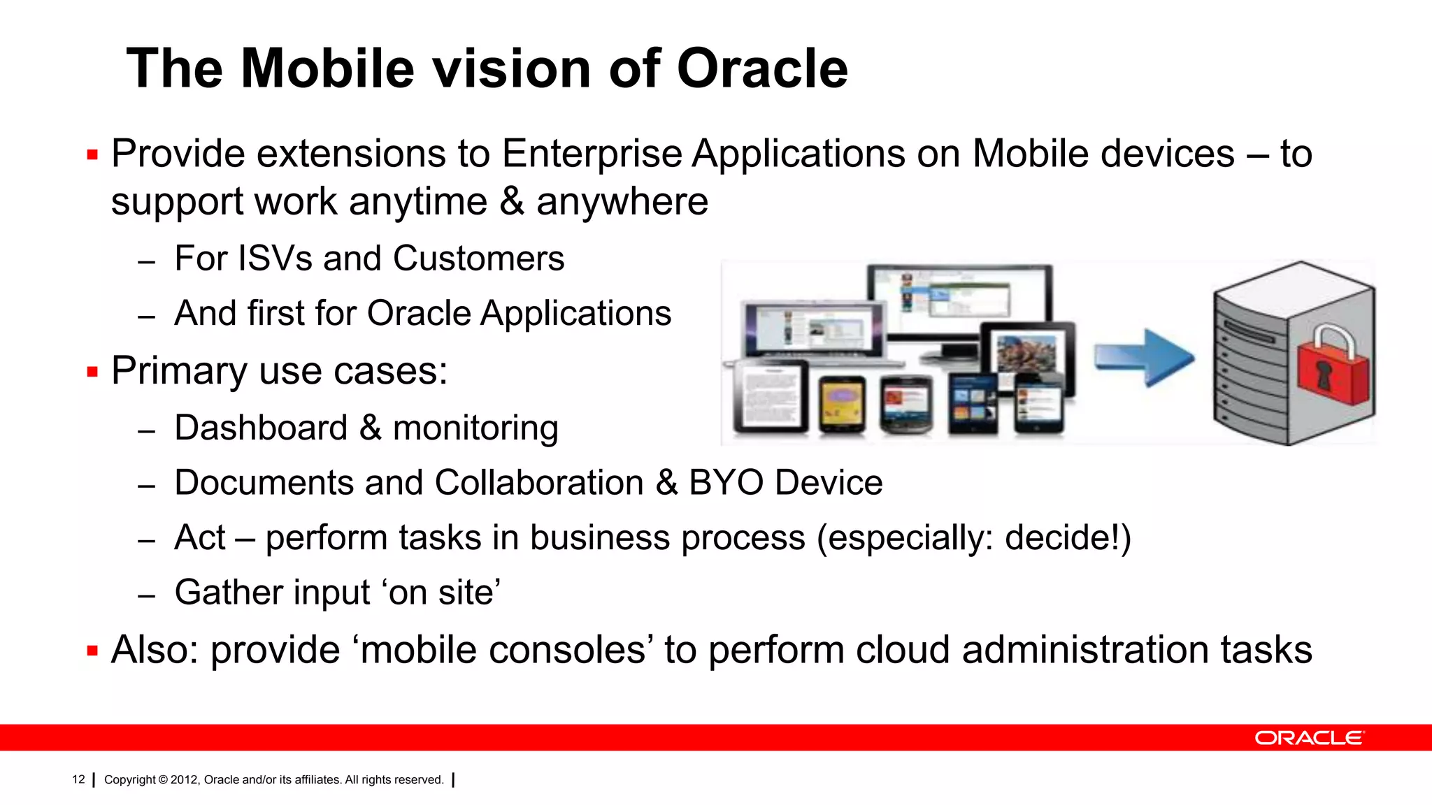 The Mobile vision of Oracle
 Provide extensions to Enterprise Applications on Mobile devices – to

support work anytime & anywhere
– For ISVs and Customers
– And first for Oracle Applications

 Primary use cases:
– Dashboard & monitoring
– Documents and Collaboration & BYO Device
– Act – perform tasks in business process (especially: decide!)
– Gather input „on site‟

 Also: provide „mobile consoles‟ to perform cloud administration tasks

12

Copyright © 2012, Oracle and/or its affiliates. All rights reserved.

 