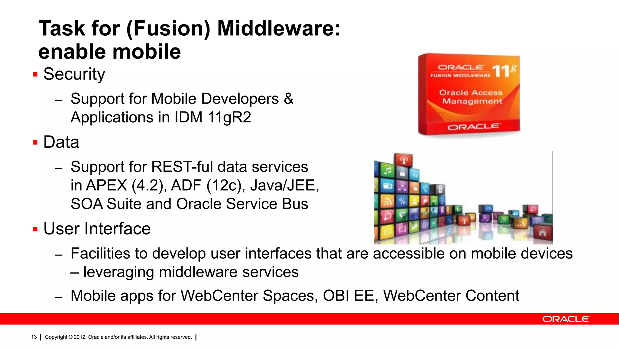 Task for (Fusion) Middleware:
enable mobile
 Security
– Support for Mobile Developers &

Applications in IDM 11gR2
 Data
– Support for REST-ful data services

in APEX (4.2), ADF (12c), Java/JEE,
SOA Suite and Oracle Service Bus
 User Interface
– Facilities to develop user interfaces that are accessible on mobile devices

– leveraging middleware services
– Mobile apps for WebCenter Spaces, OBI EE, WebCenter Content
13

Copyright © 2012, Oracle and/or its affiliates. All rights reserved.

 