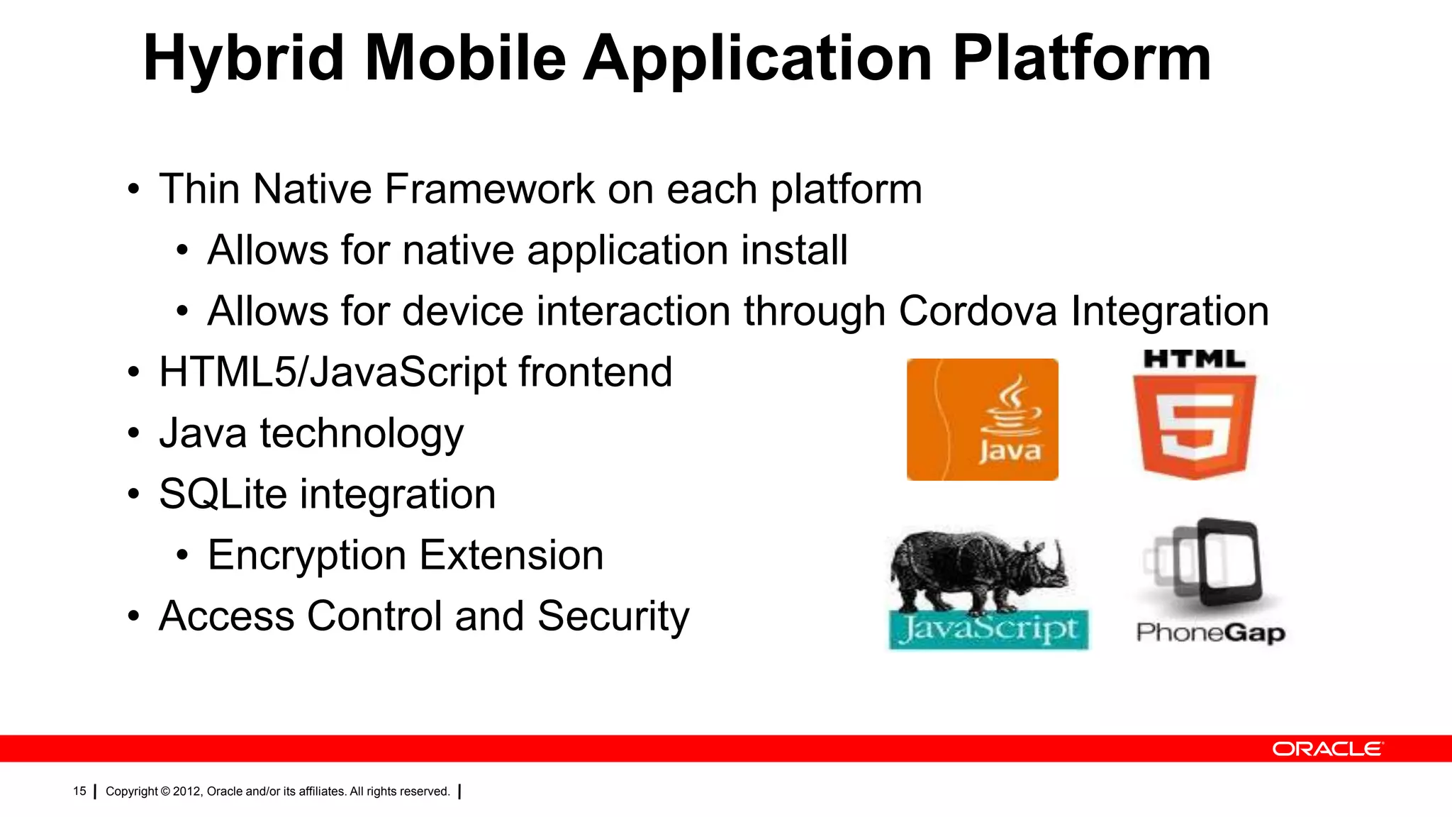 Hybrid Mobile Application Platform
• Thin Native Framework on each platform
• Allows for native application install
• Allows for device interaction through Cordova Integration
• HTML5/JavaScript frontend
• Java technology
• SQLite integration
• Encryption Extension
• Access Control and Security

15

Copyright © 2012, Oracle and/or its affiliates. All rights reserved.

 