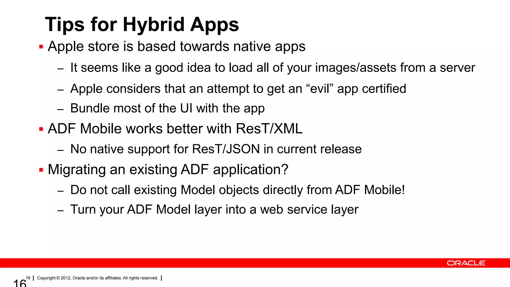 Tips for Hybrid Apps
 Apple store is based towards native apps
– It seems like a good idea to load all of your images/assets from a server
– Apple considers that an attempt to get an “evil” app certified
– Bundle most of the UI with the app

 ADF Mobile works better with ResT/XML
– No native support for ResT/JSON in current release

 Migrating an existing ADF application?
– Do not call existing Model objects directly from ADF Mobile!
– Turn your ADF Model layer into a web service layer

16

Copyright © 2012, Oracle and/or its affiliates. All rights reserved.

 