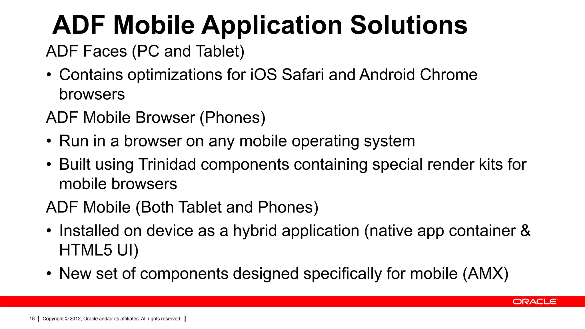 ADF Mobile Application Solutions
ADF Faces (PC and Tablet)
• Contains optimizations for iOS Safari and Android Chrome
browsers
ADF Mobile Browser (Phones)
• Run in a browser on any mobile operating system
• Built using Trinidad components containing special render kits for
mobile browsers
ADF Mobile (Both Tablet and Phones)
• Installed on device as a hybrid application (native app container &
HTML5 UI)
• New set of components designed specifically for mobile (AMX)
18

Copyright © 2012, Oracle and/or its affiliates. All rights reserved.

 