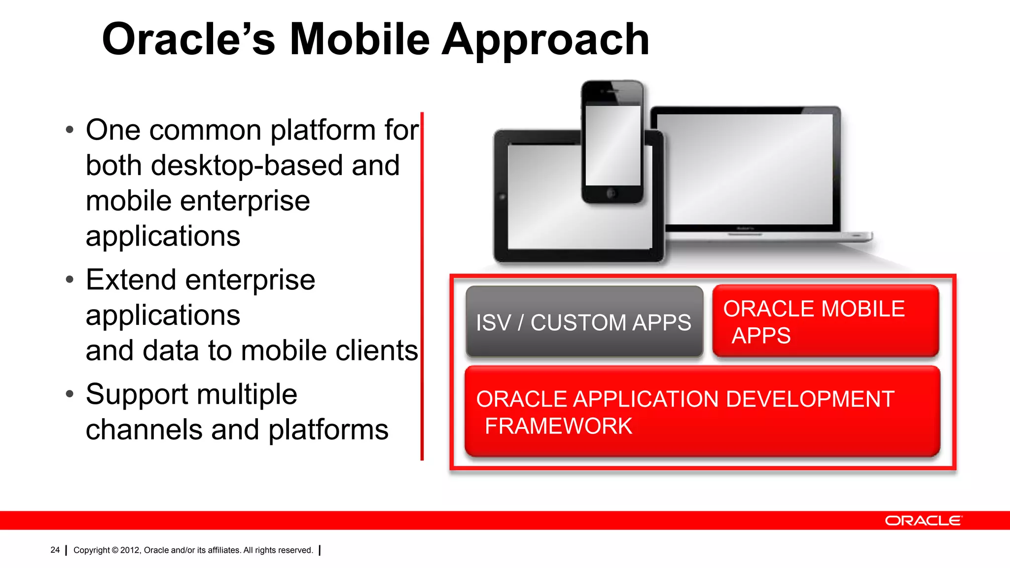 Oracle’s Mobile Approach
• One common platform for
both desktop-based and
mobile enterprise
applications
• Extend enterprise
applications
and data to mobile clients
• Support multiple
channels and platforms

24

Copyright © 2012, Oracle and/or its affiliates. All rights reserved.

ISV / CUSTOM APPS

ORACLE MOBILE
APPS

ORACLE APPLICATION DEVELOPMENT
FRAMEWORK

 