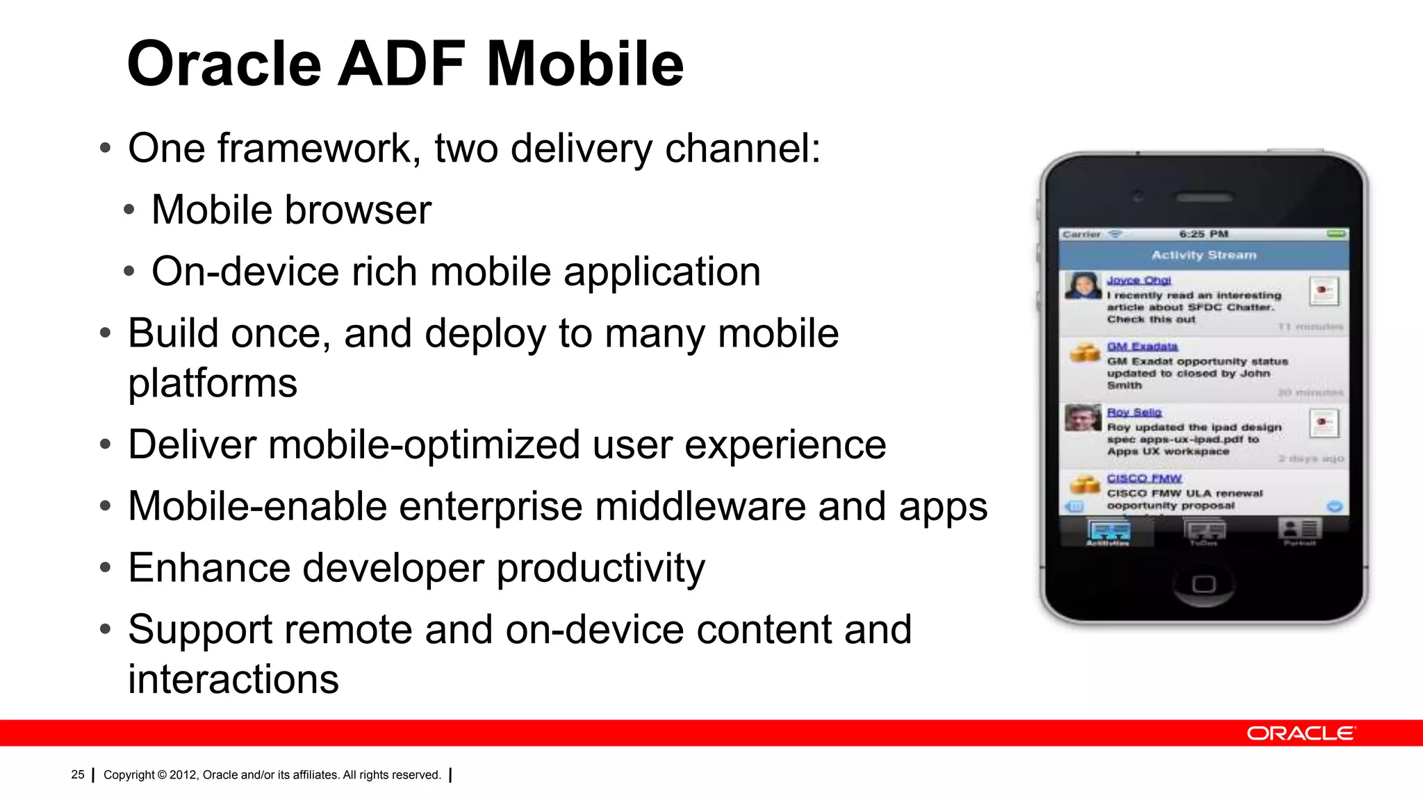 Oracle ADF Mobile
• One framework, two delivery channel:
• Mobile browser
• On-device rich mobile application
• Build once, and deploy to many mobile
platforms
• Deliver mobile-optimized user experience
• Mobile-enable enterprise middleware and apps
• Enhance developer productivity
• Support remote and on-device content and
interactions
25

Copyright © 2012, Oracle and/or its affiliates. All rights reserved.

 