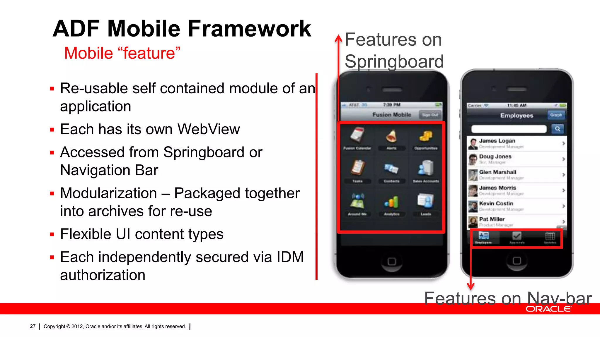 ADF Mobile Framework
Mobile “feature”

Features on
Springboard

 Re-usable self contained module of an

application
 Each has its own WebView
 Accessed from Springboard or

Navigation Bar
 Modularization – Packaged together

into archives for re-use
 Flexible UI content types
 Each independently secured via IDM

authorization

Features on Nav-bar
27

Copyright © 2012, Oracle and/or its affiliates. All rights reserved.

 