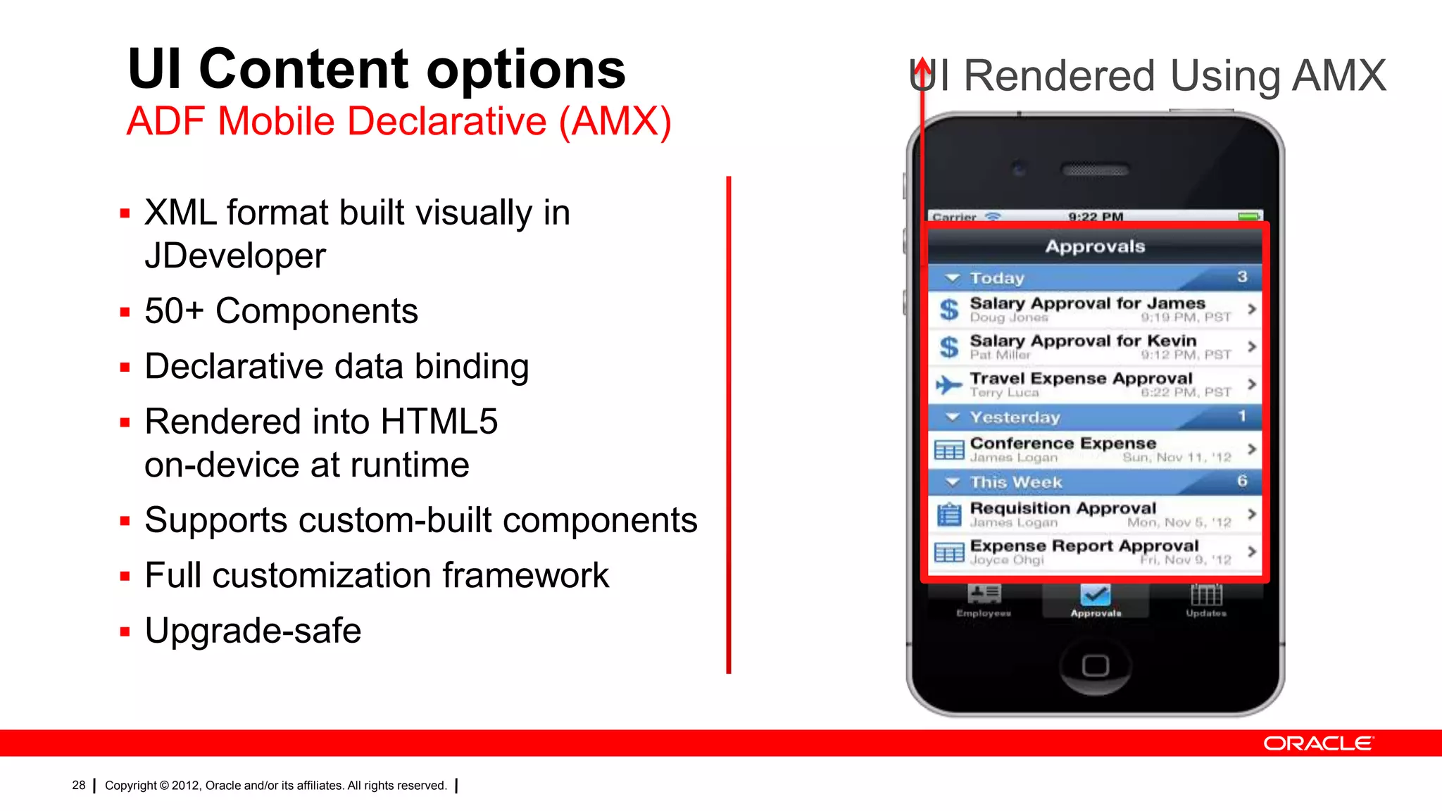 UI Content options
ADF Mobile Declarative (AMX)
 XML format built visually in

JDeveloper
 50+ Components
 Declarative data binding
 Rendered into HTML5

on-device at runtime
 Supports custom-built components
 Full customization framework
 Upgrade-safe

28

Copyright © 2012, Oracle and/or its affiliates. All rights reserved.

UI Rendered Using AMX

 
