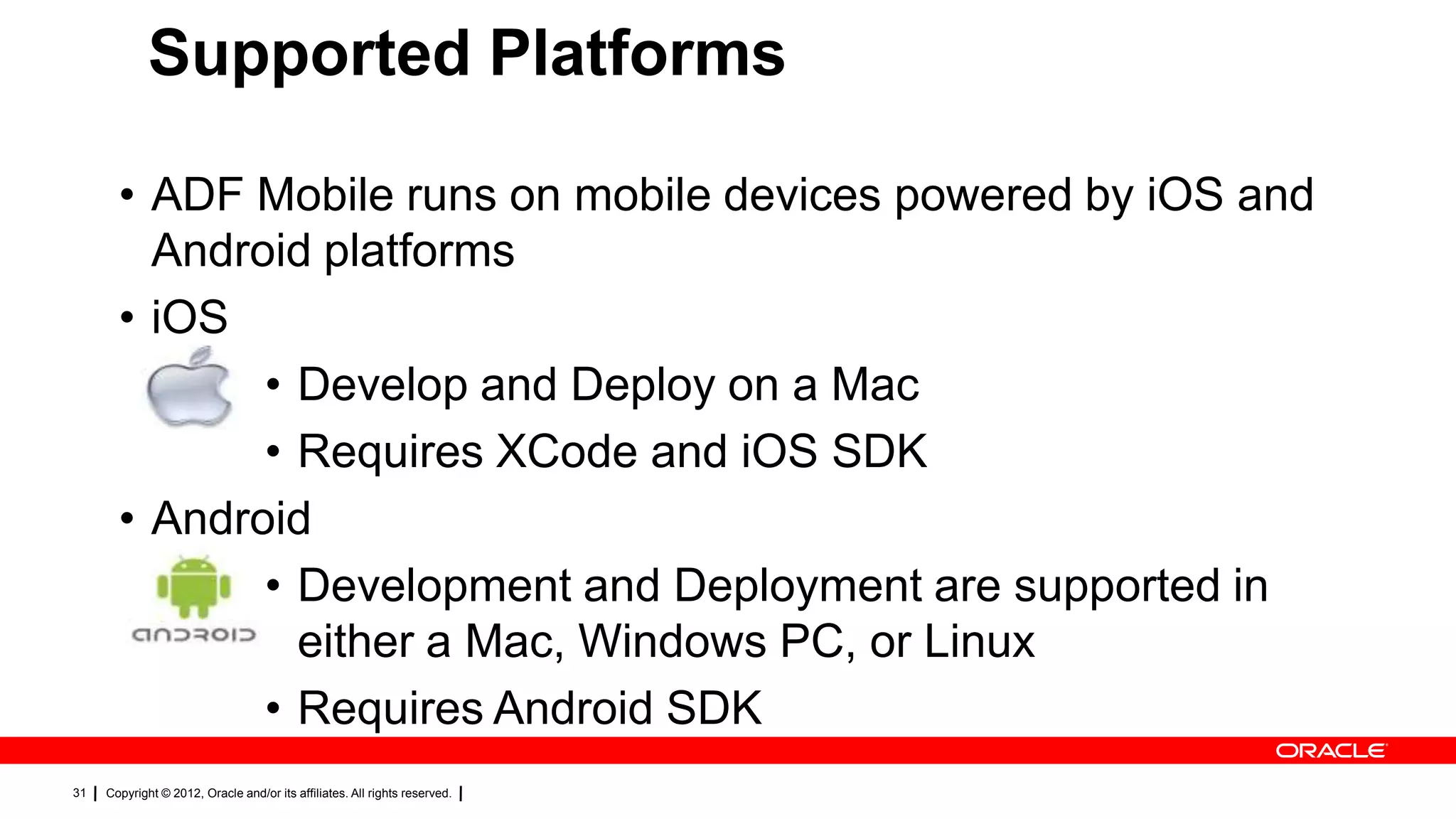 Supported Platforms
• ADF Mobile runs on mobile devices powered by iOS and
Android platforms
• iOS
• Develop and Deploy on a Mac
• Requires XCode and iOS SDK
• Android
• Development and Deployment are supported in
either a Mac, Windows PC, or Linux
• Requires Android SDK
31

Copyright © 2012, Oracle and/or its affiliates. All rights reserved.

 