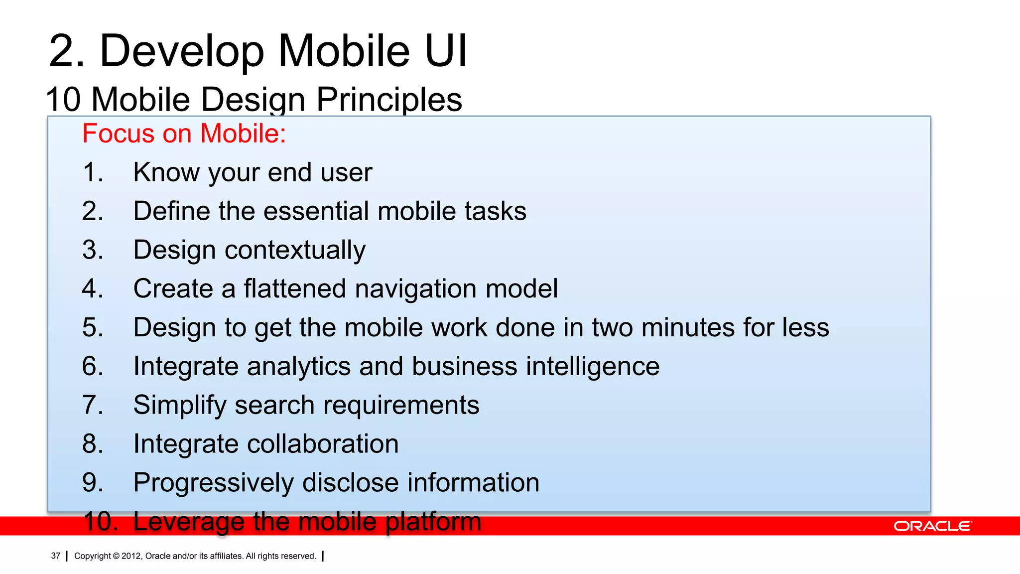 2. Develop Mobile UI
10 Mobile Design Principles
Focus on Mobile:
1. Know your end user
2. Define the essential mobile tasks
3. Design contextually
4. Create a flattened navigation model
5. Design to get the mobile work done in two minutes for less
6. Integrate analytics and business intelligence
7. Simplify search requirements
8. Integrate collaboration
9. Progressively disclose information
10. Leverage the mobile platform
37

Copyright © 2012, Oracle and/or its affiliates. All rights reserved.

 