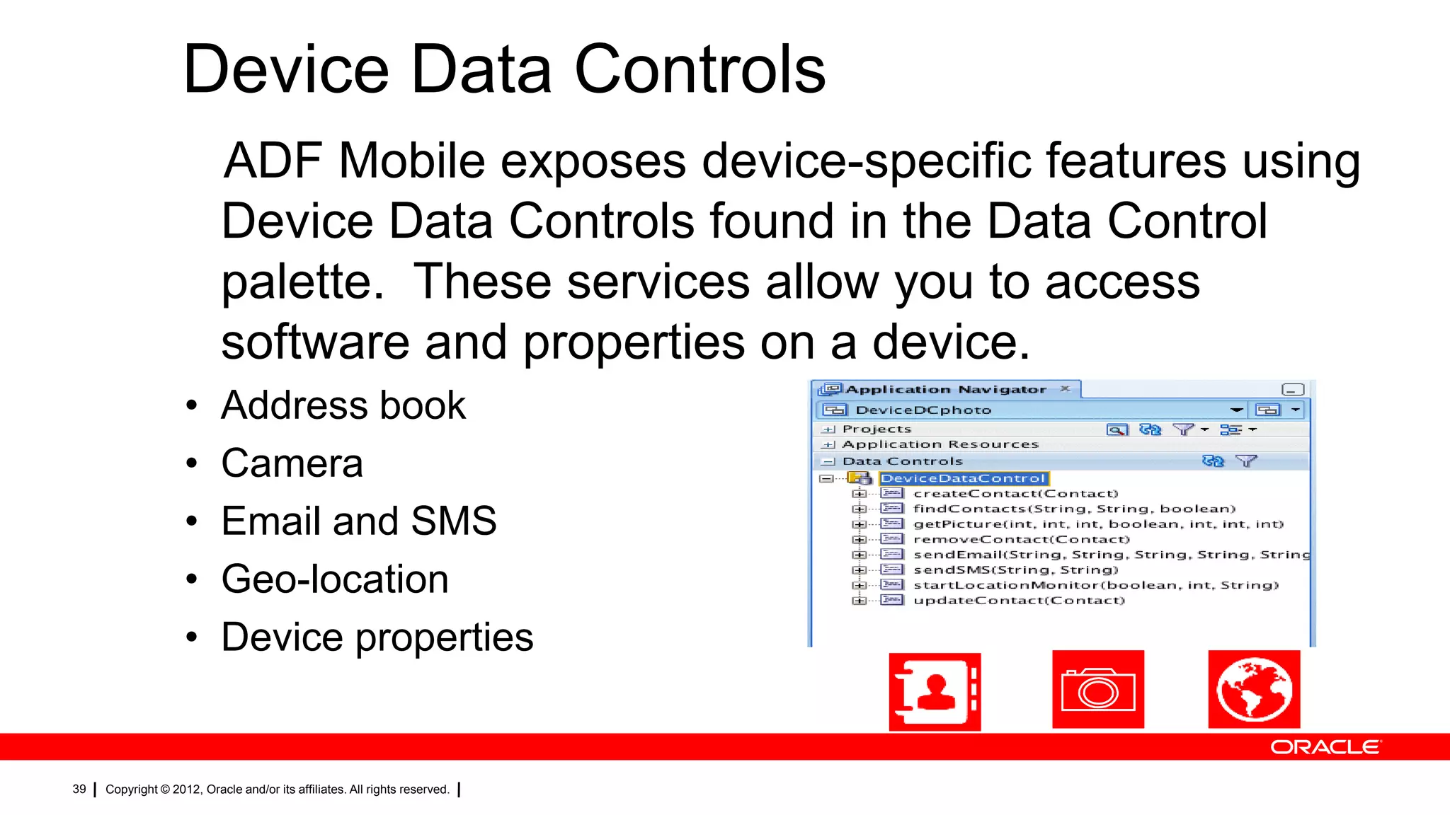 Device Data Controls
ADF Mobile exposes device-specific features using
Device Data Controls found in the Data Control
palette. These services allow you to access
software and properties on a device.
•
•
•
•
•

39

Address book
Camera
Email and SMS
Geo-location
Device properties

Copyright © 2012, Oracle and/or its affiliates. All rights reserved.

 