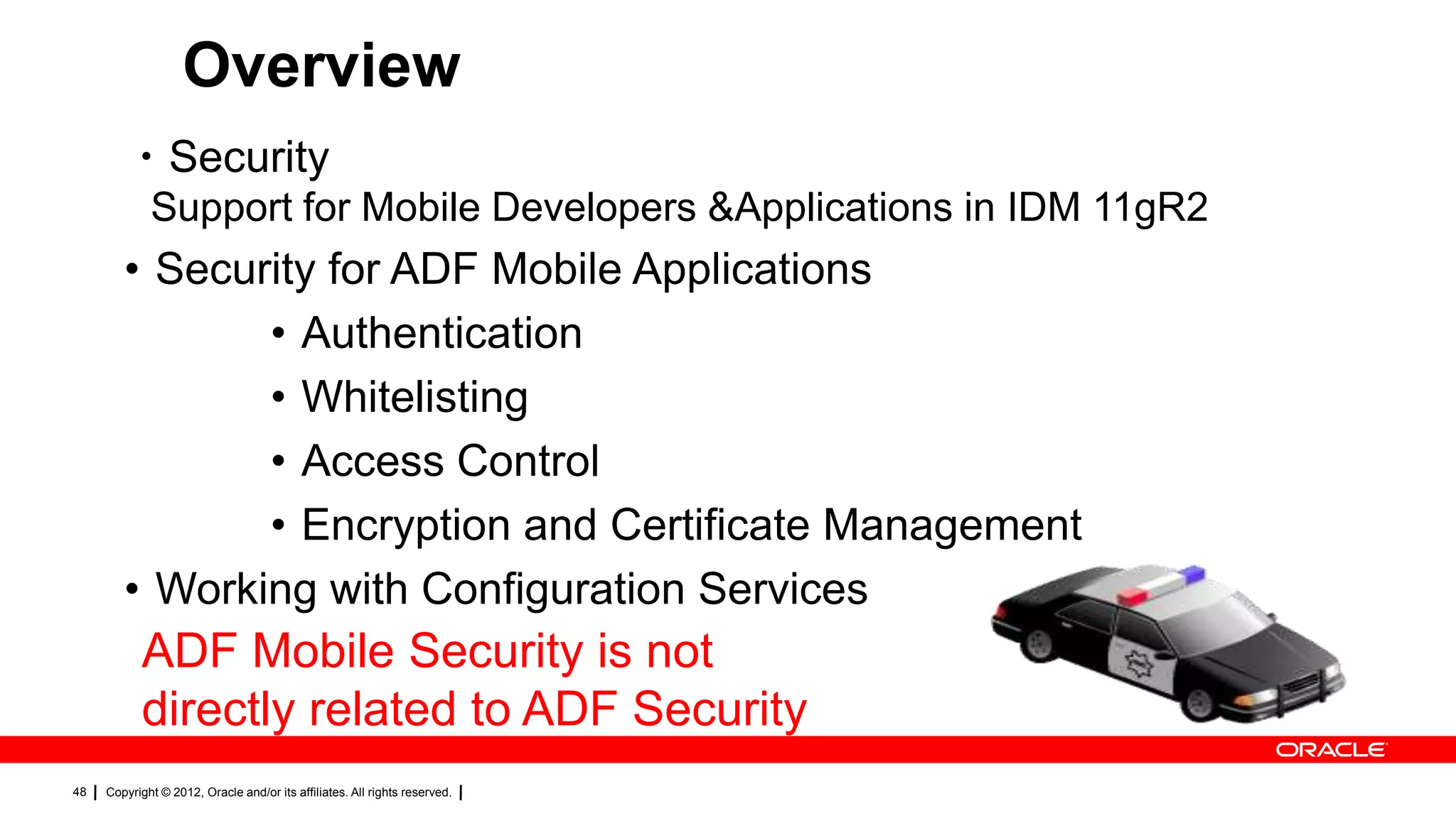 Overview
・Security
Support for Mobile Developers &Applications in IDM 11gR2

• Security for ADF Mobile Applications
• Authentication
• Whitelisting
• Access Control
• Encryption and Certificate Management
• Working with Configuration Services

ADF Mobile Security is not
directly related to ADF Security
48

Copyright © 2012, Oracle and/or its affiliates. All rights reserved.

 