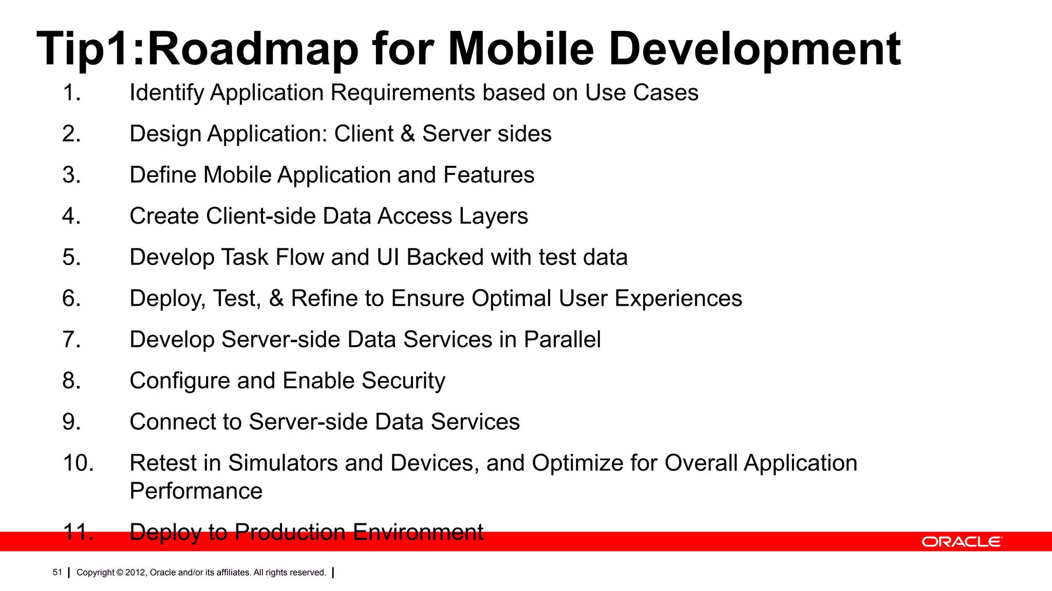 Tip1:Roadmap for Mobile Development
1.

Identify Application Requirements based on Use Cases

2.

Design Application: Client & Server sides

3.

Define Mobile Application and Features

4.

Create Client-side Data Access Layers

5.

Develop Task Flow and UI Backed with test data

6.

Deploy, Test, & Refine to Ensure Optimal User Experiences

7.

Develop Server-side Data Services in Parallel

8.

Configure and Enable Security

9.

Connect to Server-side Data Services

10.

Retest in Simulators and Devices, and Optimize for Overall Application
Performance

11.

Deploy to Production Environment

51

Copyright © 2012, Oracle and/or its affiliates. All rights reserved.

 