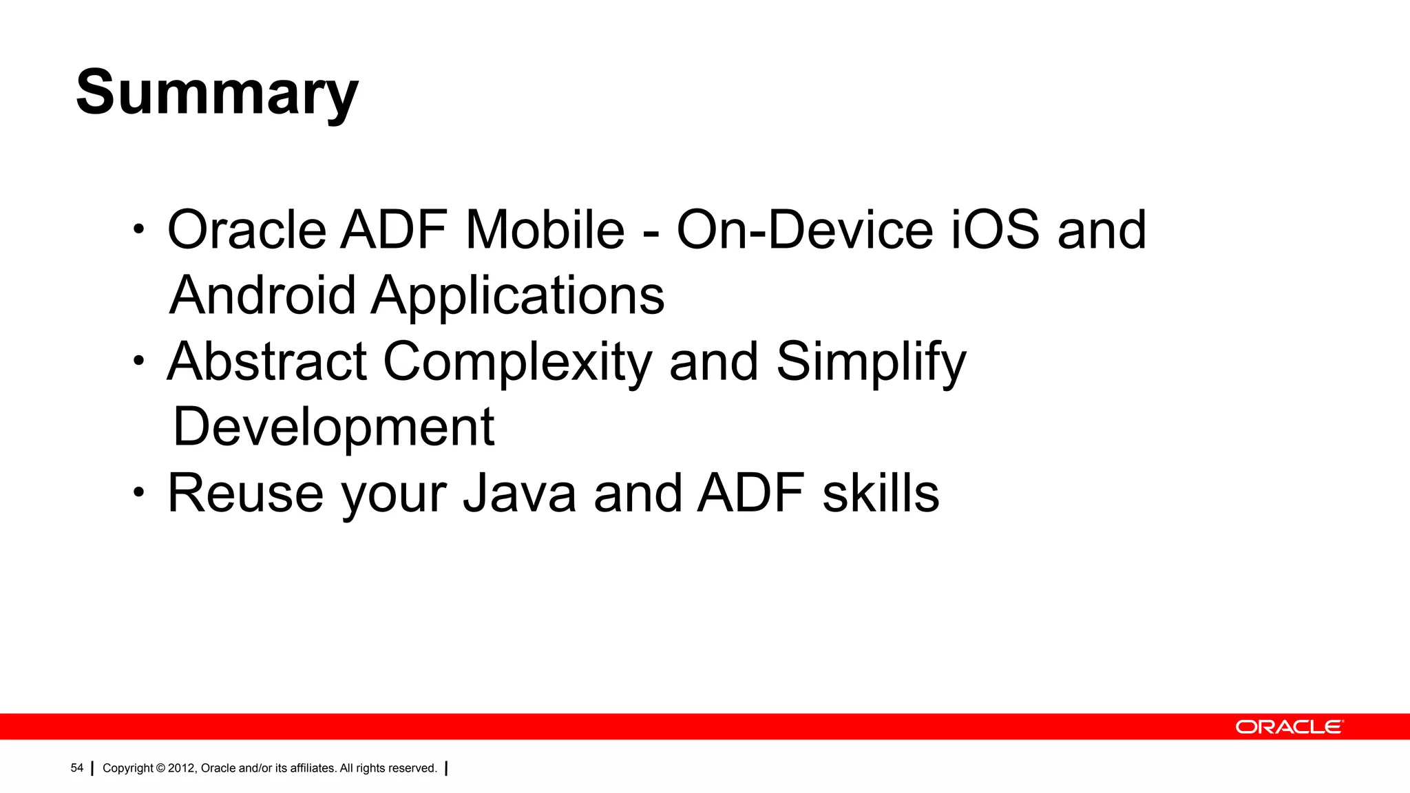 Summary
・Oracle ADF Mobile - On-Device iOS and
Android Applications
・Abstract Complexity and Simplify
Development
・Reuse your Java and ADF skills

54

Copyright © 2012, Oracle and/or its affiliates. All rights reserved.

 