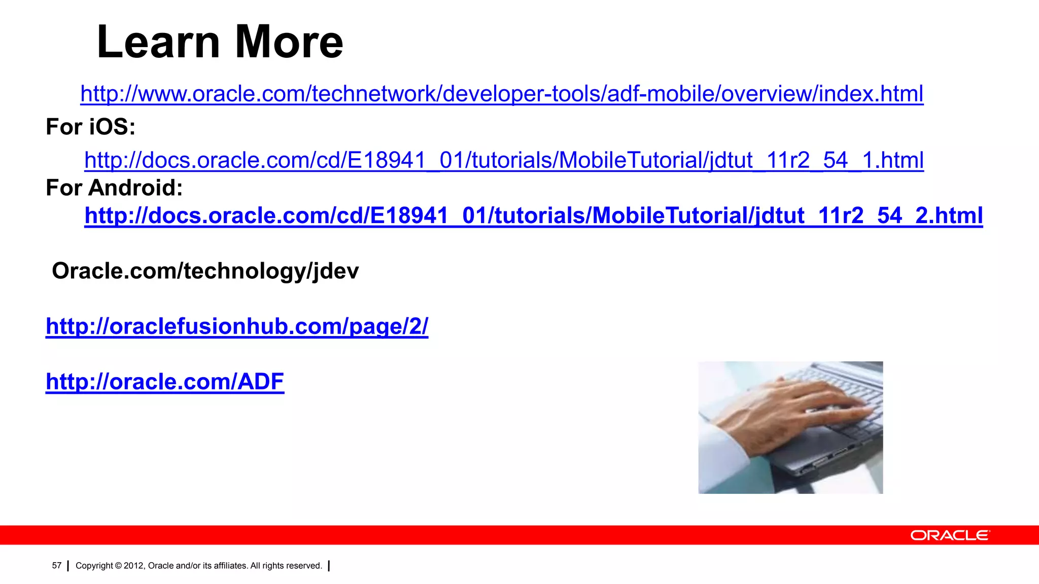 Learn More
http://www.oracle.com/technetwork/developer-tools/adf-mobile/overview/index.html
For iOS:
http://docs.oracle.com/cd/E18941_01/tutorials/MobileTutorial/jdtut_11r2_54_1.html
For Android:
http://docs.oracle.com/cd/E18941_01/tutorials/MobileTutorial/jdtut_11r2_54_2.html
Oracle.com/technology/jdev
http://oraclefusionhub.com/page/2/
http://oracle.com/ADF

57

Copyright © 2012, Oracle and/or its affiliates. All rights reserved.

 