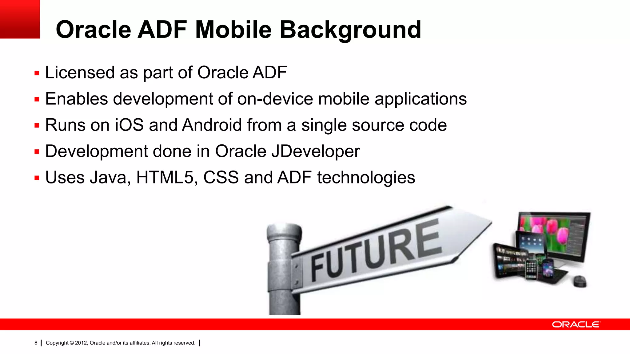 Oracle ADF Mobile Background
 Licensed as part of Oracle ADF
 Enables development of on-device mobile applications
 Runs on iOS and Android from a single source code
 Development done in Oracle JDeveloper
 Uses Java, HTML5, CSS and ADF technologies

8

Copyright © 2012, Oracle and/or its affiliates. All rights reserved.

 