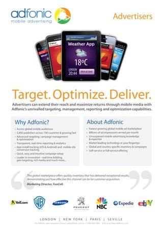 Target. Optimize. Deliver.
Advertisers can extend their reach and maximize returns through mobile media with
Adfonic’s unrivalled targeting, management, reporting and optimization capabilities.


 Why Adfonic?                                                               About Adfonic
 • Access global mobile audiences                                       • Fastest growing global mobile ad marketplace
 • 5,000 publishers across 190 countries & growing fast                 • Billions of ad impressions served per month
 • Advanced targeting, campaign management                              • Unsurpassed mobile advertising knowledge
   & optimisation                                                         & expertise
 • Transparent, real-time reporting & analytics                         • Market leading technology at your ﬁngertips
 • App install tracking (iOS & Android) and mobile site                 • Global and country speciﬁc inventory & campaigns
   conversion tracking                                                  • Self-service or full-service oﬀering
 • Quick, easy and intuitive campaign setup
 • Leader in innovation - real-time bidding,
   geo-targeting, rich media and much more...




           This global marketplace o ers quality inventory that has delivered exceptional results,
           demonstrating just how e ective this channel can be for customer acquisition.
           Marketing Director, FooCall.




                       LONDON              |    NEW YORK                |    PA R I S      |    SEVILLE
                  For Adfonic sales enquiries contact us@adfonic.com or +1 646 490 7864   Visit us at http://adfonic.com
 