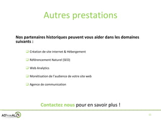 Autres prestations Nos partenaires historiques peuvent vous aider dans les domaines suivants : Création de site internet & Hébergement Référencement Naturel (SEO) Web Analytics Monétisation de l’audience de votre site web Agence de communication Contactez nous   pour en savoir plus ! 